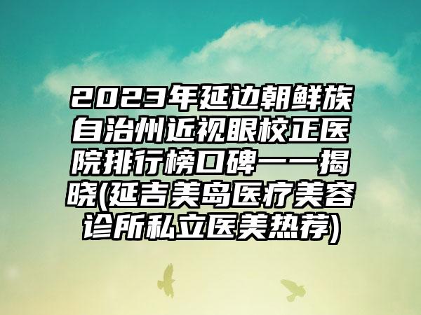 2023年延边朝鲜族自治州近视眼校正医院排行榜口碑一一揭晓(延吉美岛医疗美容诊所私立医美热荐)