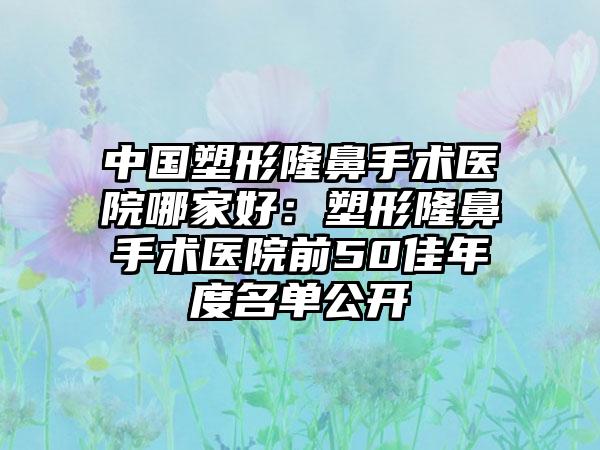 中国塑形隆鼻手术医院哪家好：塑形隆鼻手术医院前50佳年度名单公开