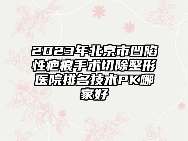 2023年北京市凹陷性疤痕手术切除整形医院排名技术PK哪家好