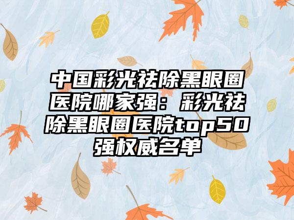 中国彩光祛除黑眼圈医院哪家强：彩光祛除黑眼圈医院top50强权威名单