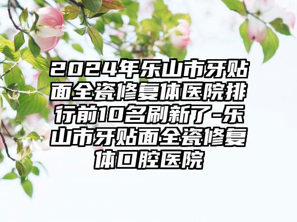 2024年乐山市牙贴面全瓷修复体医院排行前10名刷新了-乐山市牙贴面全瓷修复体口腔医院