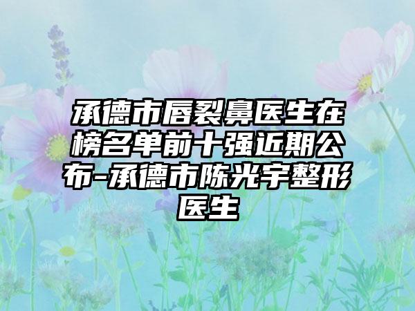 承德市唇裂鼻医生在榜名单前十强近期公布-承德市陈光宇整形医生