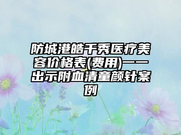 防城港皓千秀医疗美容价格表(费用)一一出示附血清童颜针案例