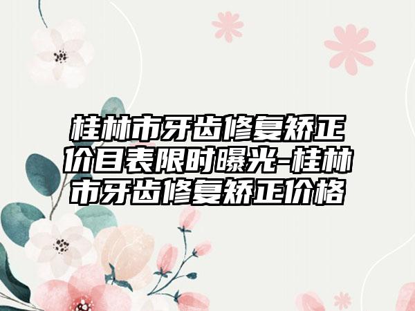 桂林市牙齿修复矫正价目表限时曝光-桂林市牙齿修复矫正价格