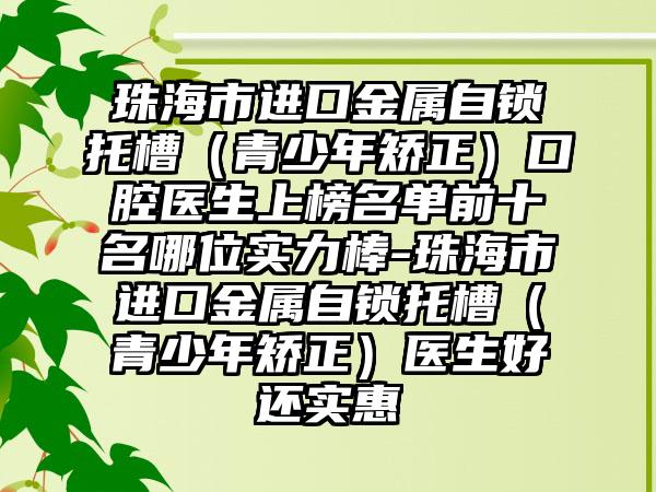 珠海市进口金属自锁托槽（青少年矫正）口腔医生上榜名单前十名哪位实力棒-珠海市进口金属自锁托槽（青少年矫正）医生好还实惠