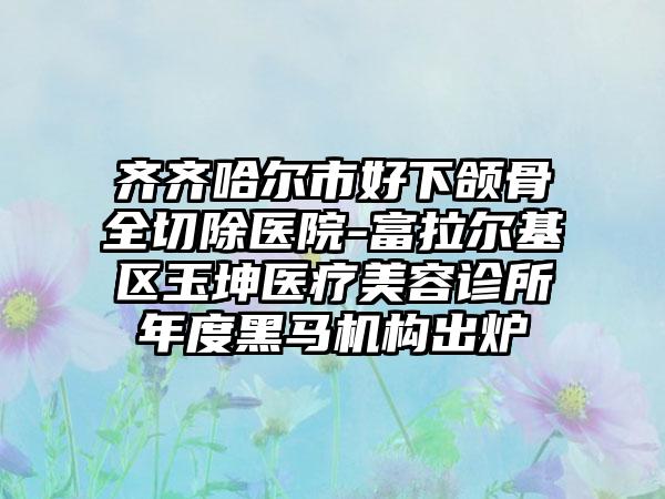 齐齐哈尔市好下颌骨全切除医院-富拉尔基区玉坤医疗美容诊所年度黑马机构出炉