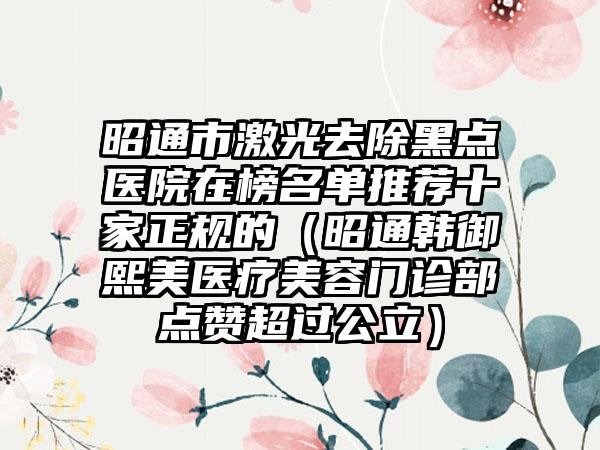 昭通市激光去除黑点医院在榜名单推荐十家正规的（昭通韩御熙美医疗美容门诊部点赞超过公立）