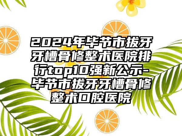 2024年毕节市拔牙牙槽骨修整术医院排行top10强新公示-毕节市拔牙牙槽骨修整术口腔医院