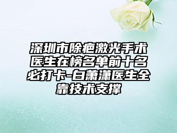 深圳市除疤激光手术医生在榜名单前十名必打卡-白萧潇医生全靠技术支撑