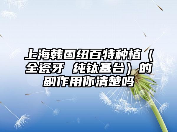 上海韩国纽百特种植（全瓷牙 纯钛基台）的副作用你清楚吗