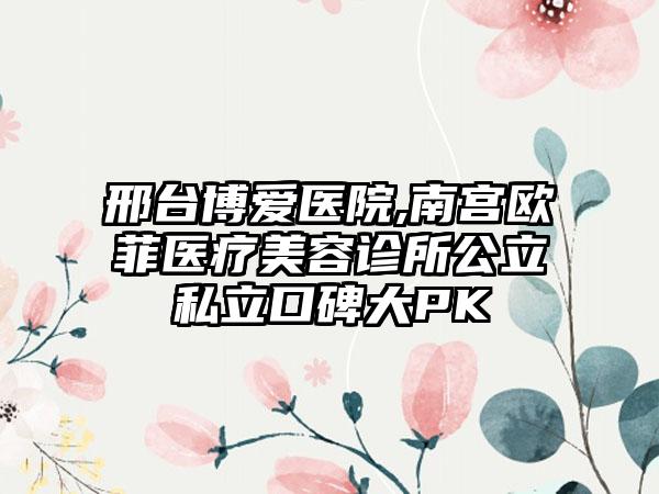 邢台博爱医院,南宫欧菲医疗美容诊所公立私立口碑大PK