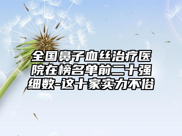 全国鼻子血丝治疗医院在榜名单前二十强细数-这十家实力不俗