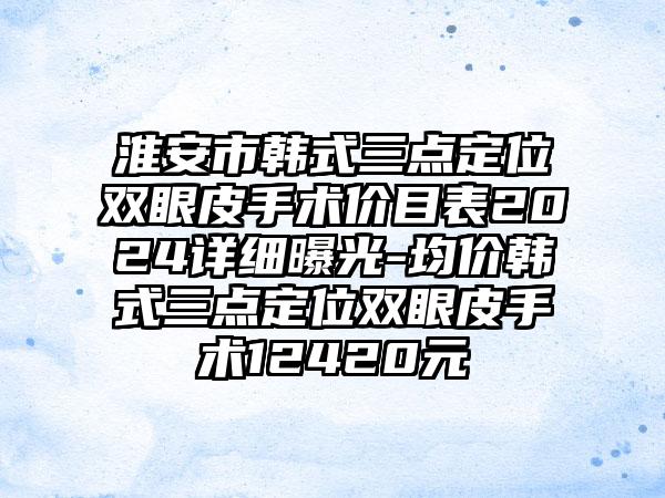 淮安市韩式三点定位双眼皮手术价目表2024详细曝光-均价韩式三点定位双眼皮手术12420元