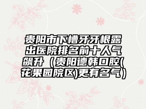 贵阳市下槽牙牙根露出医院排名前十人气飙升（贵阳德韩口腔(花果园院区)更有名气）