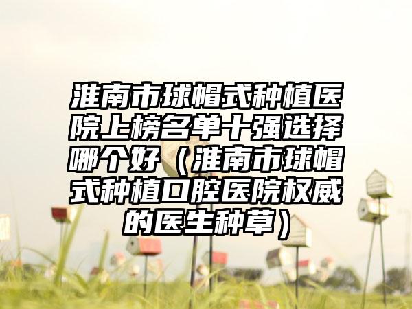 淮南市球帽式种植医院上榜名单十强选择哪个好（淮南市球帽式种植口腔医院权威的医生种草）