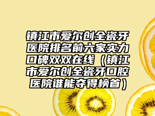 镇江市爱尔创全瓷牙医院排名前六家实力口碑双双在线（镇江市爱尔创全瓷牙口腔医院谁能夺得榜首）