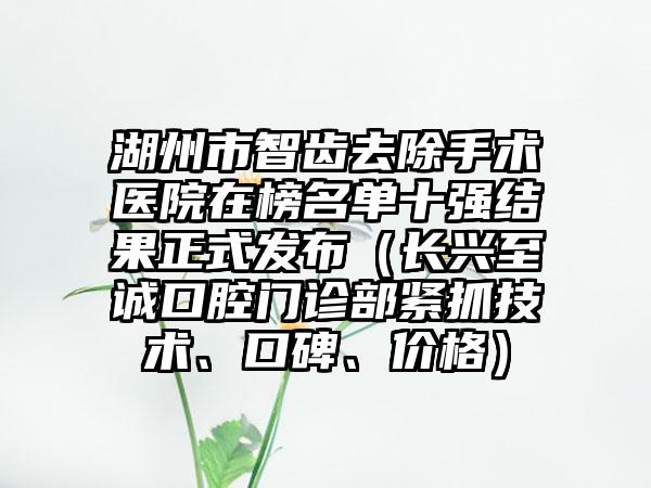 湖州市智齿去除手术医院在榜名单十强结果正式发布（长兴至诚口腔门诊部紧抓技术、口碑、价格）