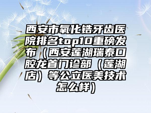 西安市氧化锆牙齿医院排名top10重磅发布（西安莲湖瑞泰口腔龙首门诊部（莲湖店）等公立医美技术怎么样）