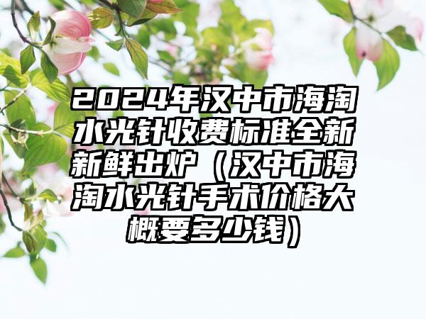 2024年汉中市海淘水光针收费标准全新新鲜出炉（汉中市海淘水光针手术价格大概要多少钱）