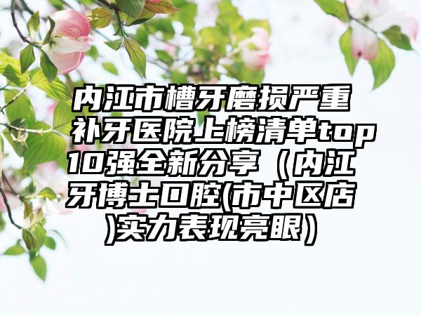 内江市槽牙磨损严重补牙医院上榜清单top10强全新分享（内江牙博士口腔(市中区店)实力表现亮眼）