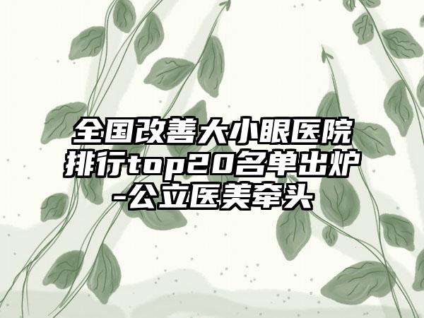 全国改善大小眼医院排行top20名单出炉-公立医美牵头