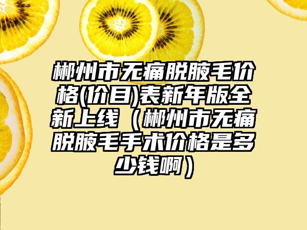 郴州市无痛脱腋毛价格(价目)表新年版全新上线（郴州市无痛脱腋毛手术价格是多少钱啊）