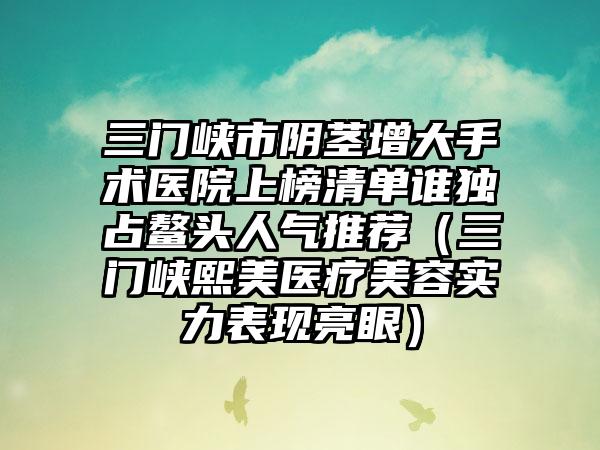 三门峡市阴茎增大手术医院上榜清单谁独占鳌头人气推荐（三门峡熙美医疗美容实力表现亮眼）