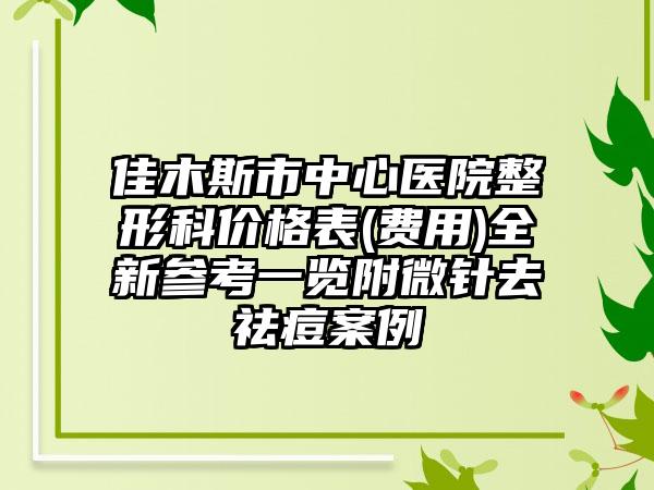 佳木斯市中心医院整形科价格表(费用)全新参考一览附微针去祛痘案例