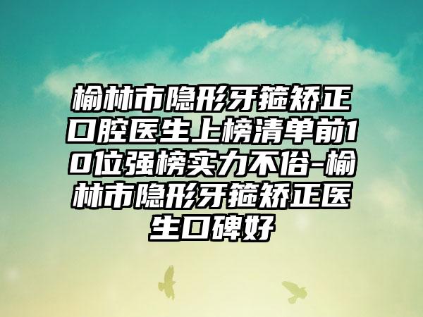 榆林市隐形牙箍矫正口腔医生上榜清单前10位强榜实力不俗-榆林市隐形牙箍矫正医生口碑好