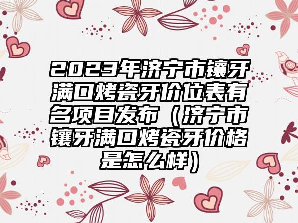 2023年济宁市镶牙满口烤瓷牙价位表有名项目发布（济宁市镶牙满口烤瓷牙价格是怎么样）