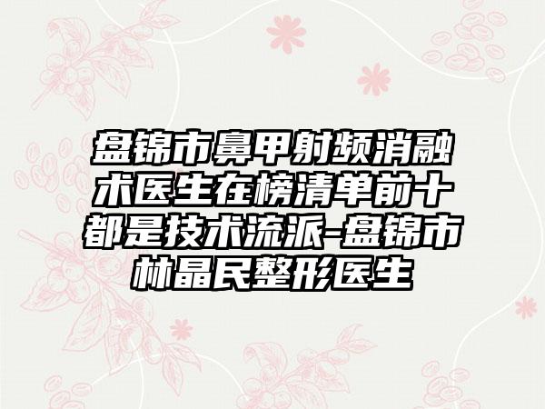 盘锦市鼻甲射频消融术医生在榜清单前十都是技术流派-盘锦市林晶民整形医生