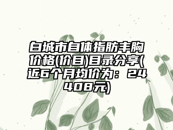 白城市自体指肪丰胸价格(价目)目录分享(近6个月均价为：24408元)