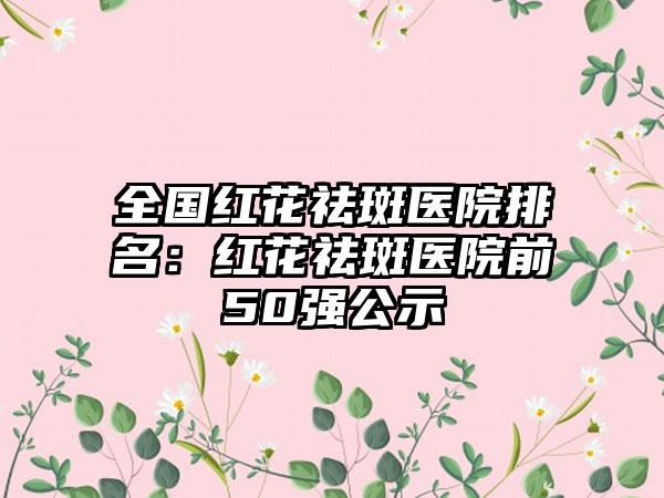 全国红花祛斑医院排名：红花祛斑医院前50强公示