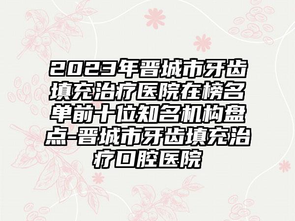 2023年晋城市牙齿填充治疗医院在榜名单前十位知名机构盘点-晋城市牙齿填充治疗口腔医院