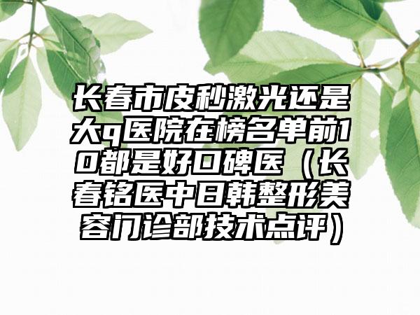 长春市皮秒激光还是大q医院在榜名单前10都是好口碑医（长春铭医中日韩整形美容门诊部技术点评）