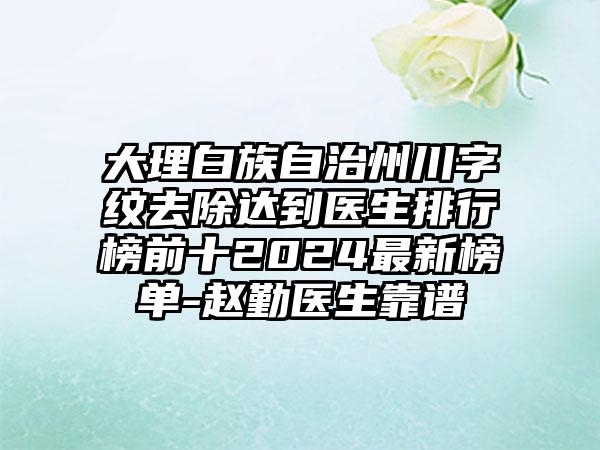 大理白族自治州川字纹去除达到医生排行榜前十2024最新榜单-赵勤医生靠谱