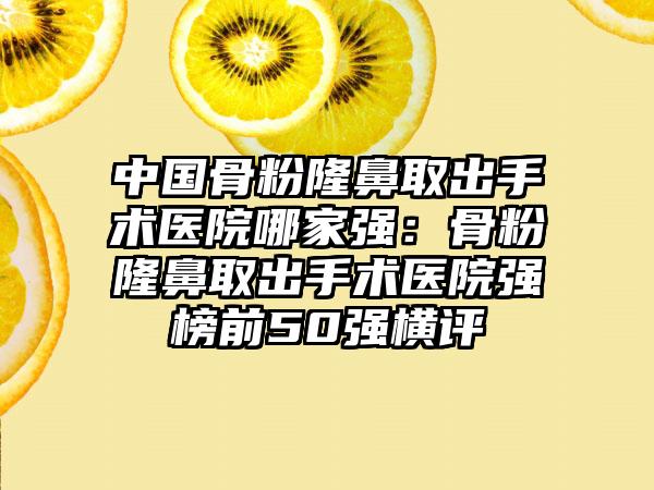 中国骨粉隆鼻取出手术医院哪家强：骨粉隆鼻取出手术医院强榜前50强横评