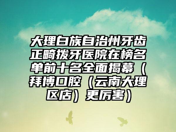 大理白族自治州牙齿正畸拨牙医院在榜名单前十名全面揭幕（拜博口腔（云南大理区店）更厉害）