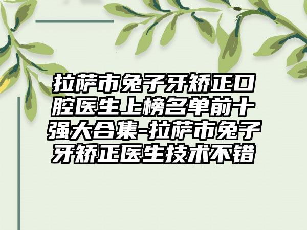 拉萨市兔子牙矫正口腔医生上榜名单前十强大合集-拉萨市兔子牙矫正医生技术不错