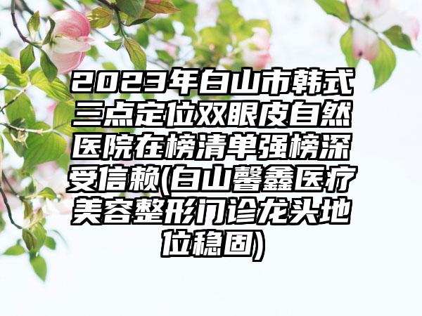 2023年白山市韩式三点定位双眼皮自然医院在榜清单强榜深受信赖(白山馨鑫医疗美容整形门诊龙头地位稳固)