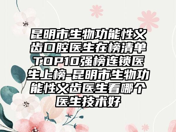 昆明市生物功能性义齿口腔医生在榜清单TOP10强榜连锁医生上榜-昆明市生物功能性义齿医生看哪个医生技术好