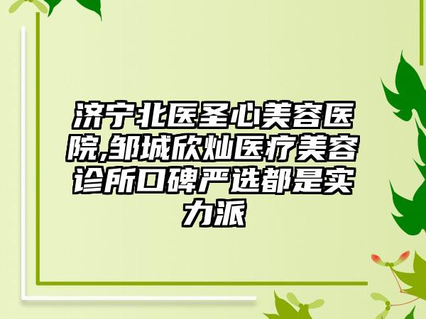 济宁北医圣心美容医院,邹城欣灿医疗美容诊所口碑严选都是实力派