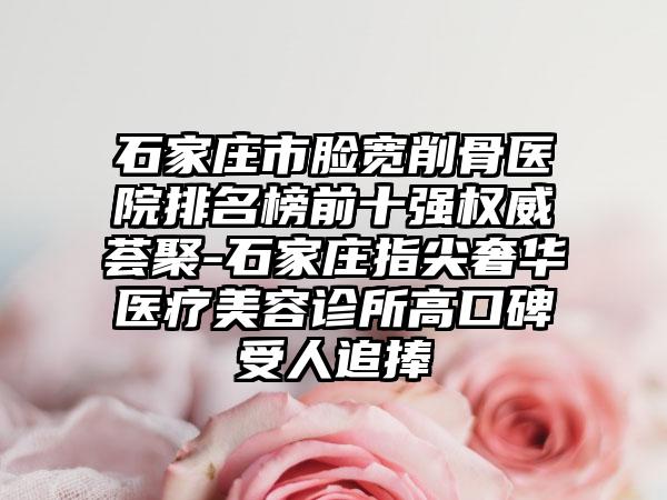 石家庄市脸宽削骨医院排名榜前十强权威荟聚-石家庄指尖奢华医疗美容诊所高口碑受人追捧