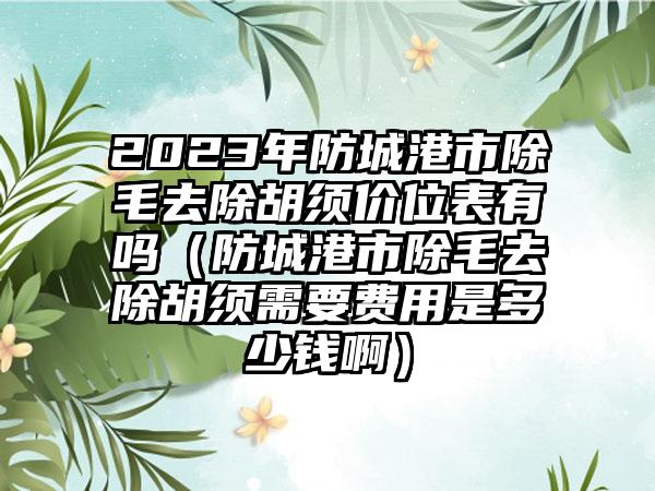 2023年防城港市除毛去除胡须价位表有吗（防城港市除毛去除胡须需要费用是多少钱啊）