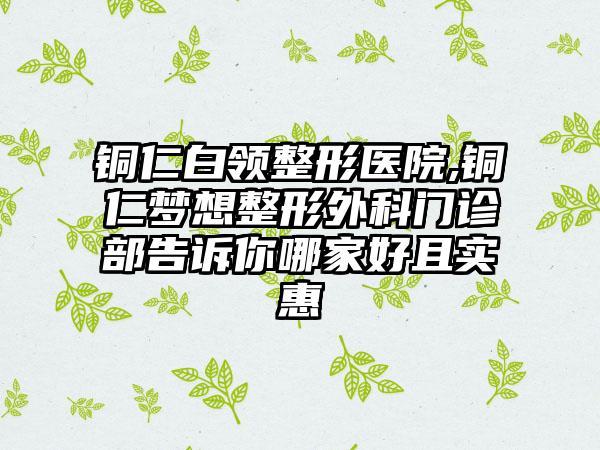 铜仁白领整形医院,铜仁梦想整形外科门诊部告诉你哪家好且实惠