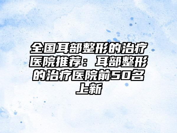 全国耳部整形的治疗医院推荐：耳部整形的治疗医院前50名上新