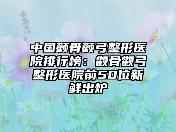 中国颧骨颧弓整形医院排行榜：颧骨颧弓整形医院前50位新鲜出炉