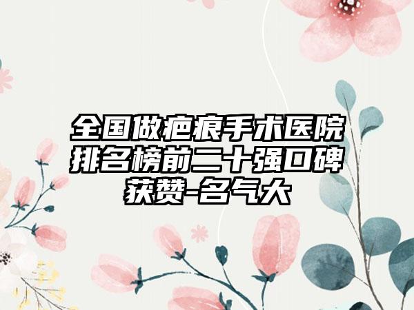 全国做疤痕手术医院排名榜前二十强口碑获赞-名气大