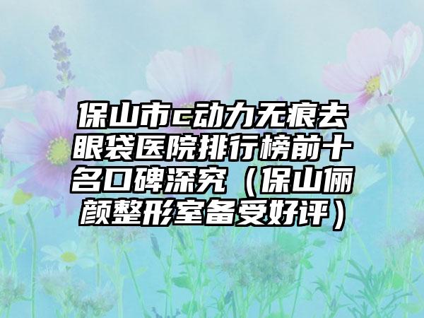 保山市c动力无痕去眼袋医院排行榜前十名口碑深究（保山俪颜整形室备受好评）