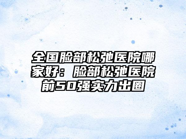 全国脸部松弛医院哪家好：脸部松弛医院前50强实力出圈